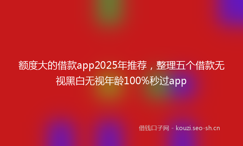 额度大的借款app2025年推荐，整理五个借款无视黑白无视年龄100%秒过app
