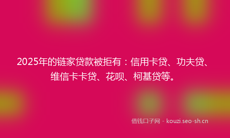 2025年的链家贷款被拒有：信用卡贷、功夫贷、维信卡卡贷、花呗、柯基贷等。