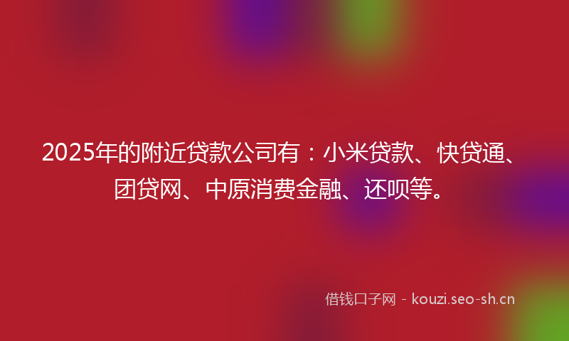 2025年的附近贷款公司有：小米贷款、快贷通、团贷网、中原消费金融、还呗等。