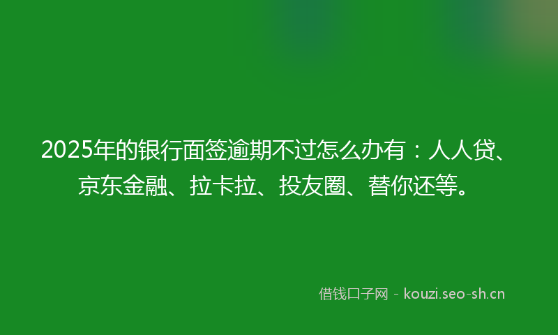 2025年的银行面签逾期不过怎么办有：人人贷、京东金融、拉卡拉、投友圈、替你还等。