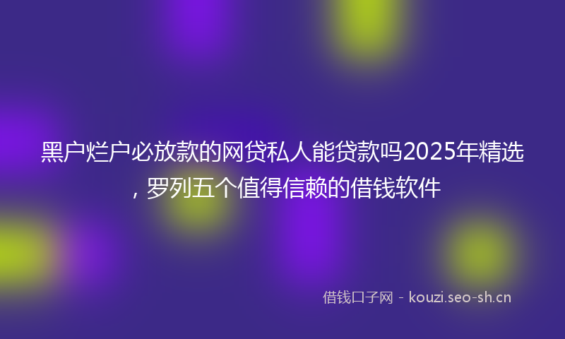 黑户烂户必放款的网贷私人能贷款吗2025年精选，罗列五个值得信赖的借钱软件
