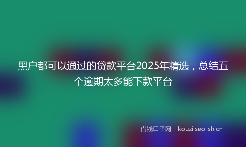 黑户都可以通过的贷款平台2025年精选，总结五个逾期太多能下款平台