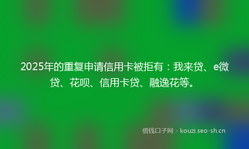 2025年的重复申请信用卡被拒有：我来贷、e微贷、花呗、信用卡贷、融逸花等。