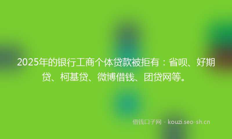 2025年的银行工商个体贷款被拒有：省呗、好期贷、柯基贷、微博借钱、团贷网等。