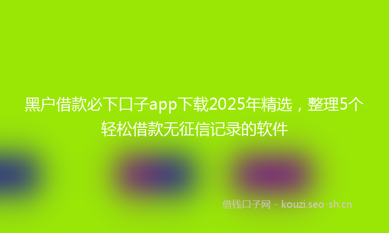 黑户借款必下口子app下载2025年精选，整理5个轻松借款无征信记录的软件