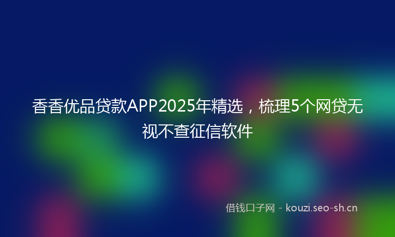 香香优品贷款APP2025年精选，梳理5个网贷无视不查征信软件
