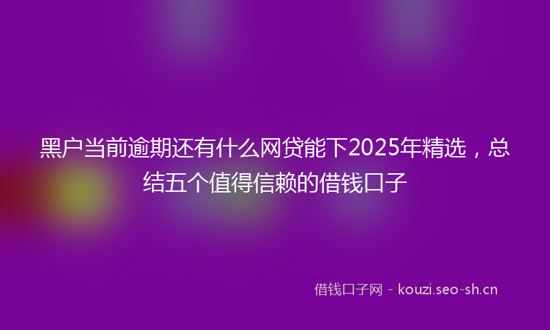 黑户当前逾期还有什么网贷能下2025年精选，总结五个值得信赖的借钱口子