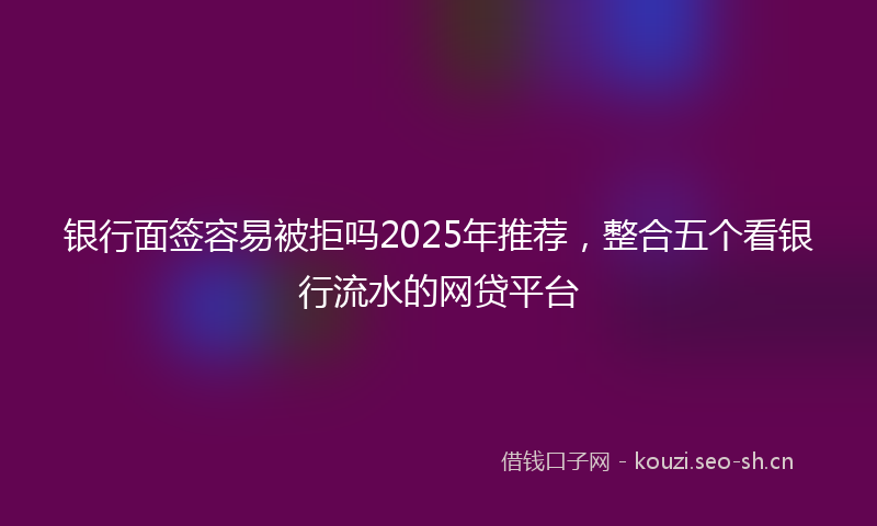 银行面签容易被拒吗2025年推荐，整合五个看银行流水的网贷平台