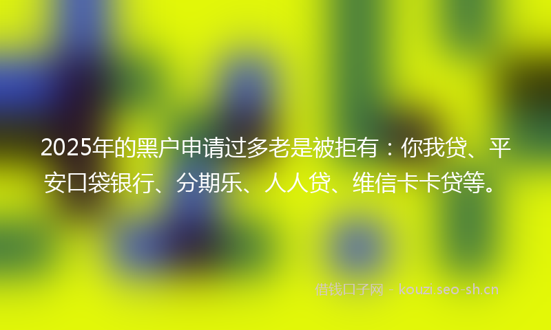 2025年的黑户申请过多老是被拒有：你我贷、平安口袋银行、分期乐、人人贷、维信卡卡贷等。