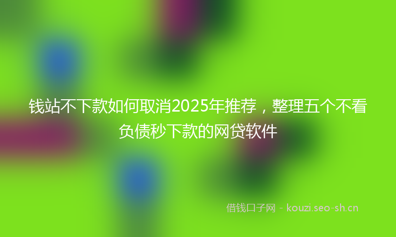 钱站不下款如何取消2025年推荐，整理五个不看负债秒下款的网贷软件