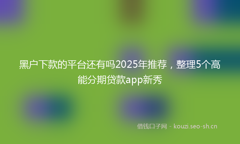 黑户下款的平台还有吗2025年推荐，整理5个高能分期贷款app新秀