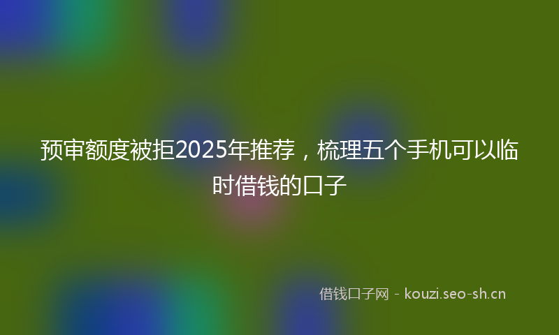 预审额度被拒2025年推荐，梳理五个手机可以临时借钱的口子