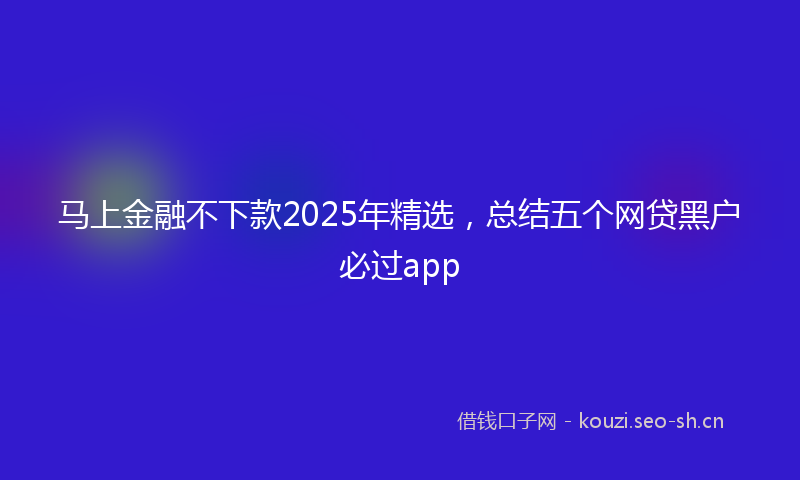 马上金融不下款2025年精选，总结五个网贷黑户必过app