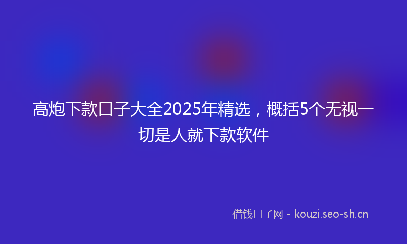 高炮下款口子大全2025年精选，概括5个无视一切是人就下款软件
