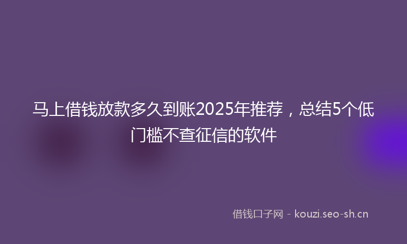 马上借钱放款多久到账2025年推荐，总结5个低门槛不查征信的软件