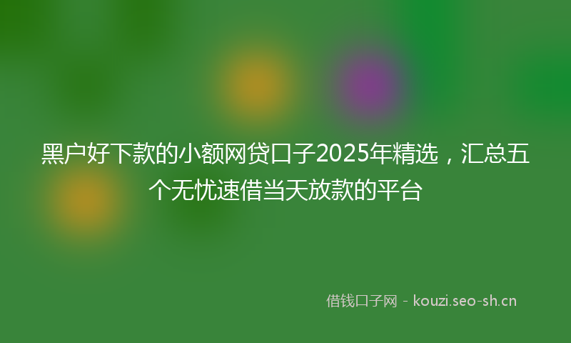 黑户好下款的小额网贷口子2025年精选，汇总五个无忧速借当天放款的平台