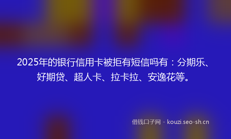 2025年的银行信用卡被拒有短信吗有：分期乐、好期贷、超人卡、拉卡拉、安逸花等。