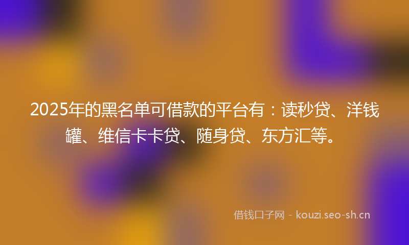 2025年的黑名单可借款的平台有:读秒贷、洋钱罐、维信卡卡贷、随身贷、东方汇等。