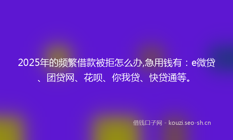 2025年的频繁借款被拒怎么办,急用钱有：e微贷、团贷网、花呗、你我贷、快贷通等。