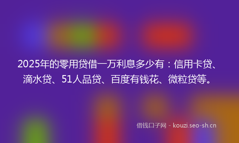 2025年的零用贷借一万利息多少有：信用卡贷、滴水贷、51人品贷、百度有钱花、微粒贷等。
