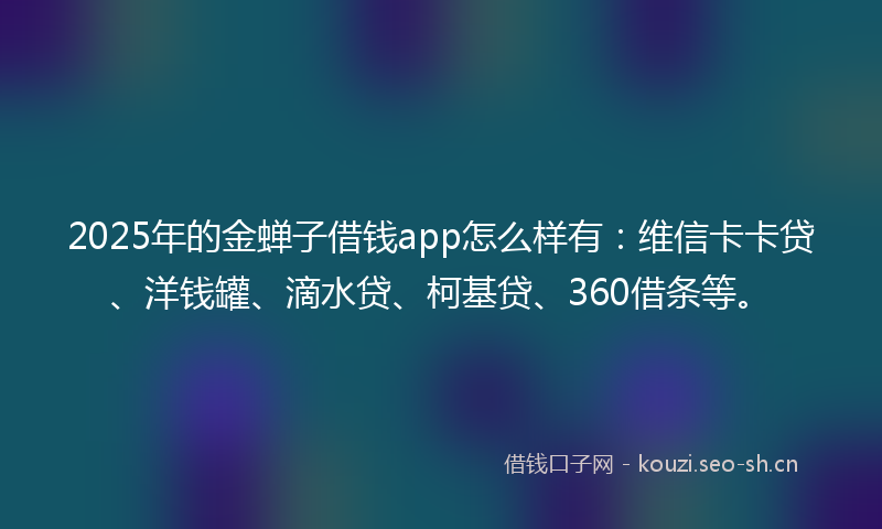 2025年的金蝉子借钱app怎么样有：维信卡卡贷、洋钱罐、滴水贷、柯基贷、360借条等。