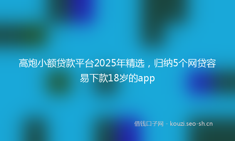 高炮小额贷款平台2025年精选，归纳5个网贷容易下款18岁的app