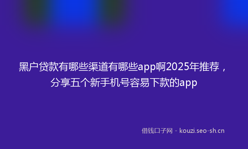 黑户贷款有哪些渠道有哪些app啊2025年推荐，分享五个新手机号容易下款的app
