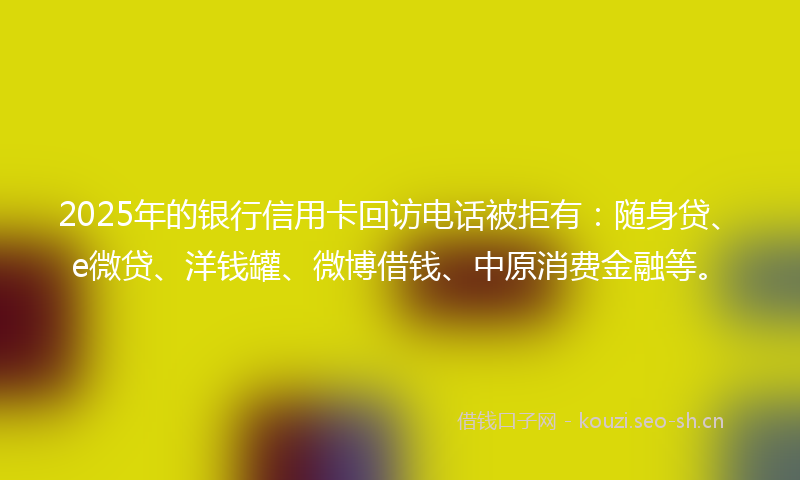 2025年的银行信用卡回访电话被拒有：随身贷、e微贷、洋钱罐、微博借钱、中原消费金融等。