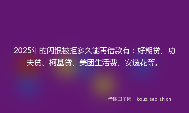 2025年的闪银被拒多久能再借款有：好期贷、功夫贷、柯基贷、美团生活费、安逸花等。