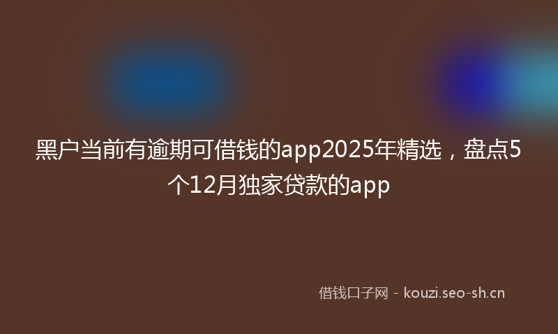 黑户当前有逾期可借钱的app2025年精选，盘点5个12月独家贷款的app