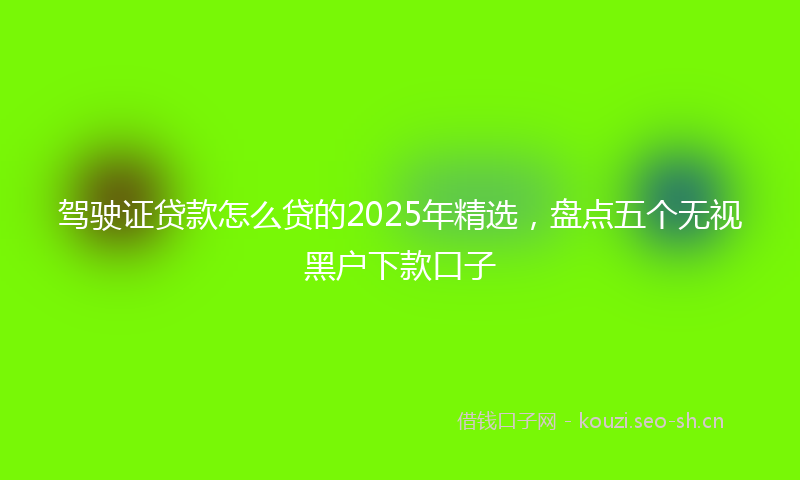 驾驶证贷款怎么贷的2025年精选，盘点五个无视黑户下款口子
