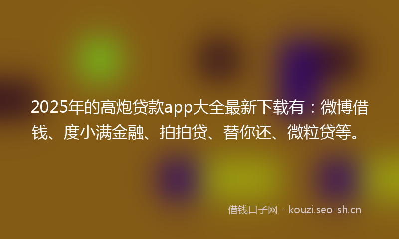 2025年的高炮贷款app大全最新下载有：微博借钱、度小满金融、拍拍贷、替你还、微粒贷等。