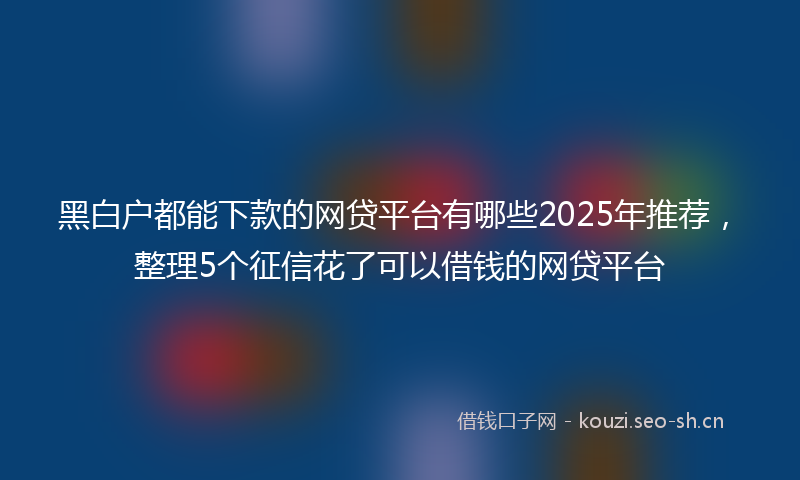 黑白户都能下款的网贷平台有哪些2025年推荐，整理5个征信花了可以借钱的网贷平台