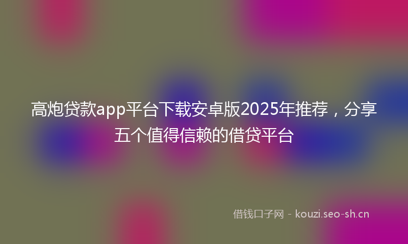 高炮贷款app平台下载安卓版2025年推荐，分享五个值得信赖的借贷平台