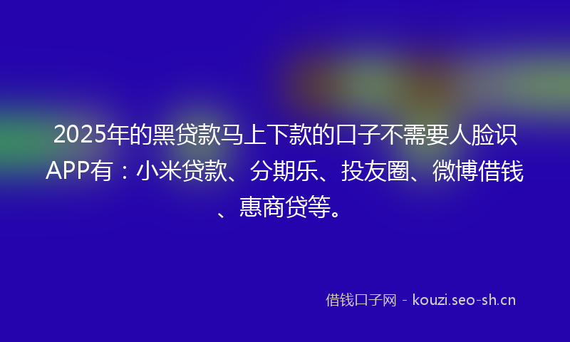 2025年的黑贷款马上下款的口子不需要人脸识APP有：小米贷款、分期乐、投友圈、微博借钱、惠商贷等。