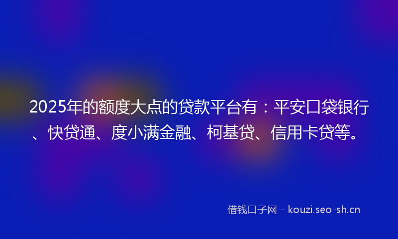 2025年的额度大点的贷款平台有：平安口袋银行、快贷通、度小满金融、柯基贷、信用卡贷等。