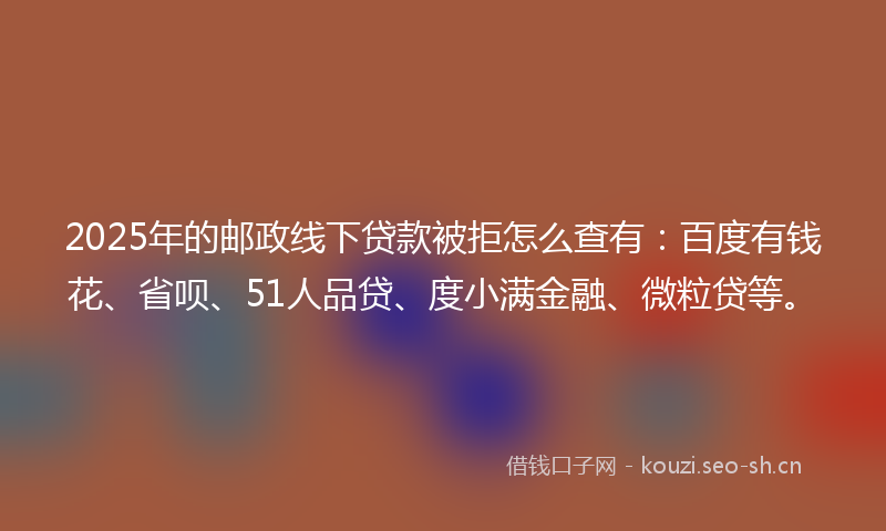 2025年的邮政线下贷款被拒怎么查有：百度有钱花、省呗、51人品贷、度小满金融、微粒贷等。