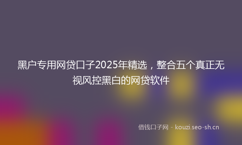 黑户专用网贷口子2025年精选，整合五个真正无视风控黑白的网贷软件