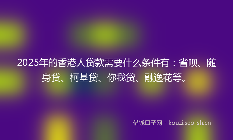 2025年的香港人贷款需要什么条件有：省呗、随身贷、柯基贷、你我贷、融逸花等。