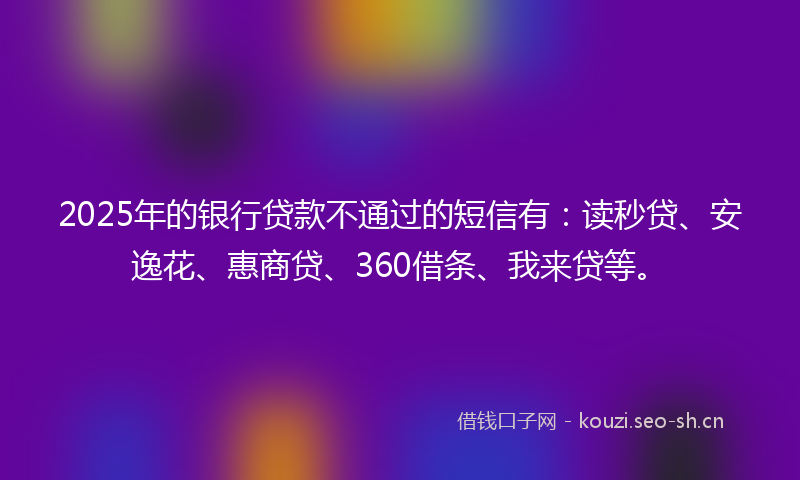 2025年的银行贷款不通过的短信有：读秒贷、安逸花、惠商贷、360借条、我来贷等。