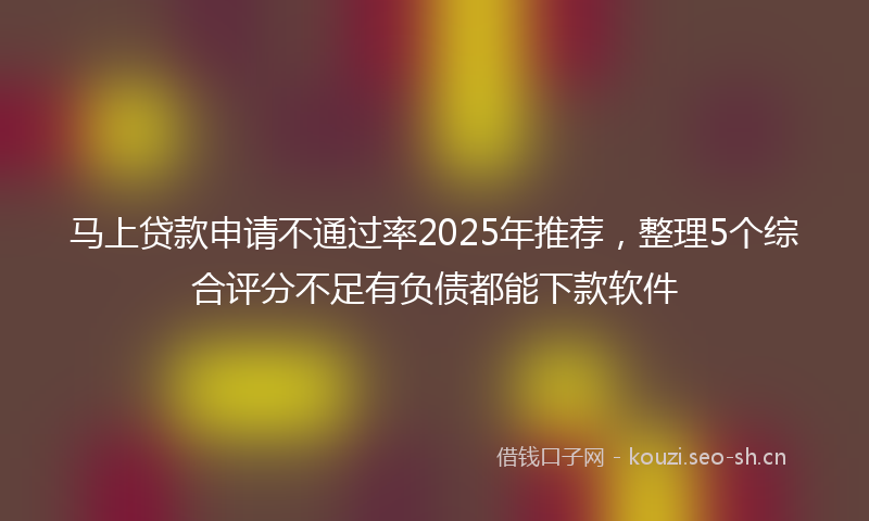 马上贷款申请不通过率2025年推荐,整理5个综合评分不足有负债都能下款软件