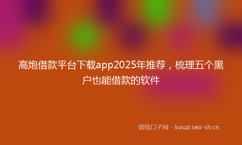 高炮借款平台下载app2025年推荐，梳理五个黑户也能借款的软件