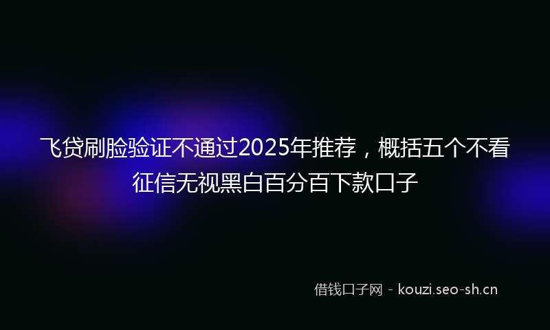 飞贷刷脸验证不通过2025年推荐，概括五个不看征信无视黑白百分百下款口子