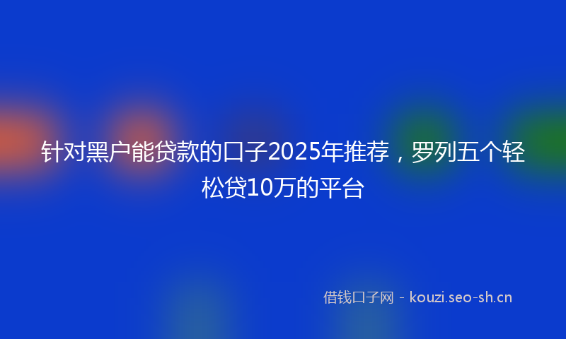 针对黑户能贷款的口子2025年推荐,罗列五个轻松贷10万的平台