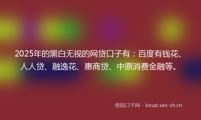 2025年的黑白无视的网贷口子有：百度有钱花、人人贷、融逸花、惠商贷、中原消费金融等。