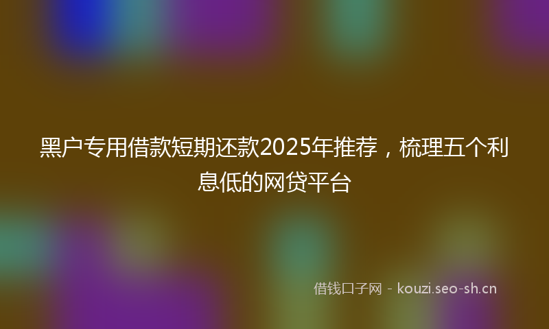 黑户专用借款短期还款2025年推荐，梳理五个利息低的网贷平台