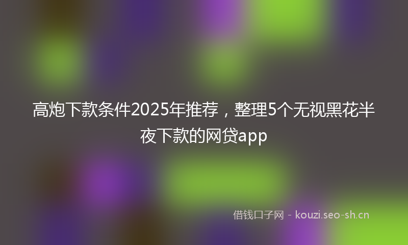 高炮下款条件2025年推荐，整理5个无视黑花半夜下款的网贷app