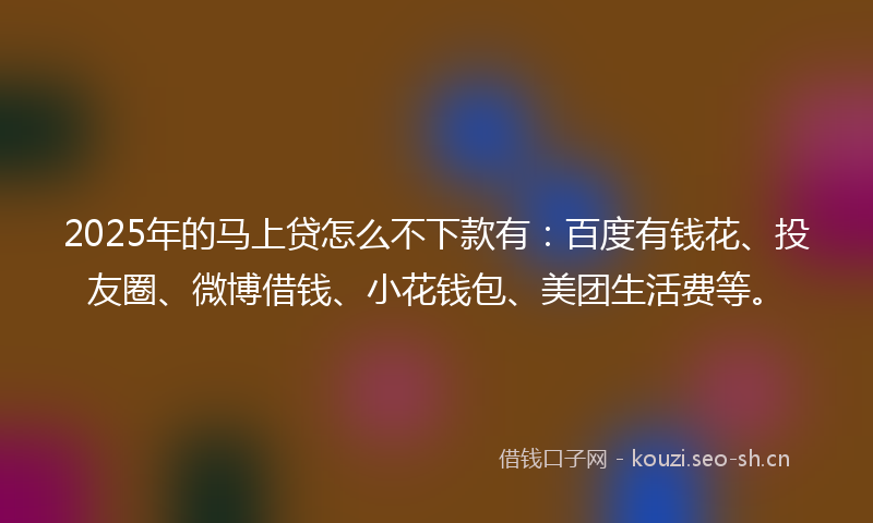 2025年的马上贷怎么不下款有：百度有钱花、投友圈、微博借钱、小花钱包、美团生活费等。