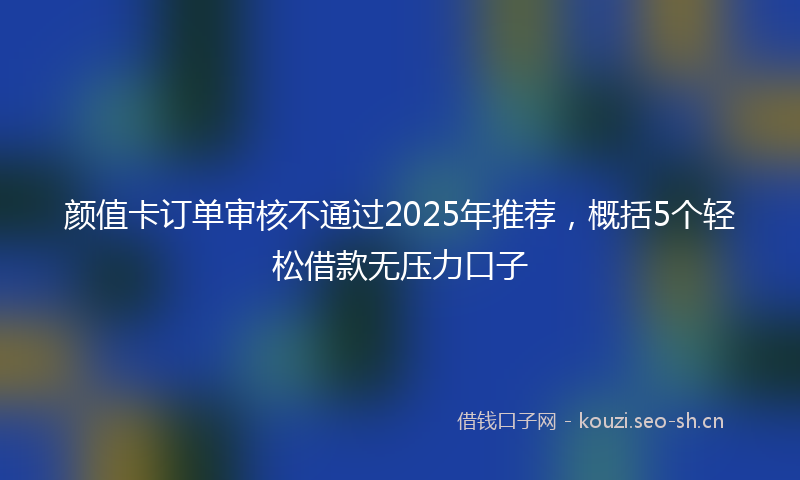 颜值卡订单审核不通过2025年推荐，概括5个轻松借款无压力口子