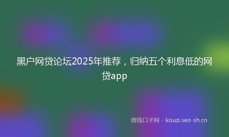 黑户网贷论坛2025年推荐，归纳五个利息低的网贷app